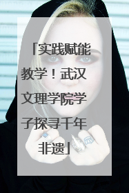 实践赋能教学！武汉文理学院学子探寻千年非遗