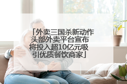 外卖三国杀新动作 头部外卖平台宣布将投入超10亿元吸引优质餐饮商家