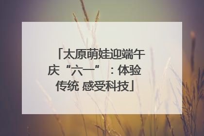 太原萌娃迎端午庆“六一”：体验传统 感受科技