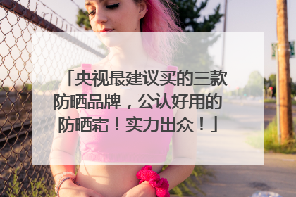 央视最建议买的三款防晒品牌，公认好用的防晒霜！实力出众！