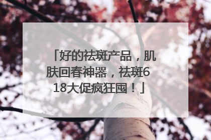 好的祛斑产品，肌肤回春神器，祛斑618大促疯狂囤！