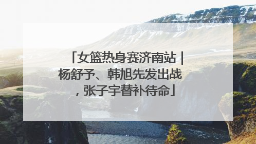 女篮热身赛济南站｜杨舒予、韩旭先发出战，张子宇替补待命