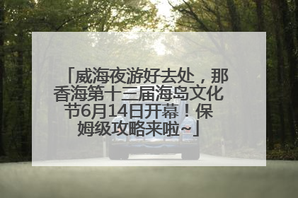 威海夜游好去处，那香海第十三届海岛文化节6月14日开幕！保姆级攻略来啦~
