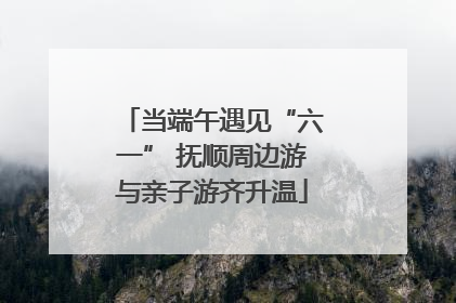 当端午遇见“六一” 抚顺周边游与亲子游齐升温