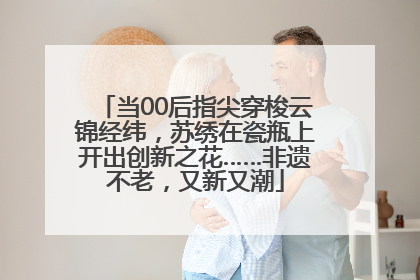 当00后指尖穿梭云锦经纬，苏绣在瓷瓶上开出创新之花……非遗不老，又新又潮