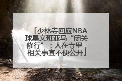 少林寺回应NBA球星文班亚马“闭关修行”：人在寺里，相关事宜不便公开