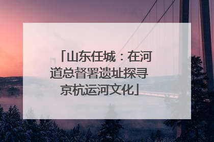 山东任城：在河道总督署遗址探寻京杭运河文化