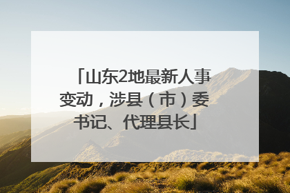 山东2地最新人事变动，涉县（市）委书记、代理县长