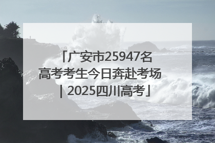广安市25947名高考考生今日奔赴考场｜2025四川高考