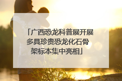 广西恐龙科普展开展 多具珍贵恐龙化石骨架标本集中亮相