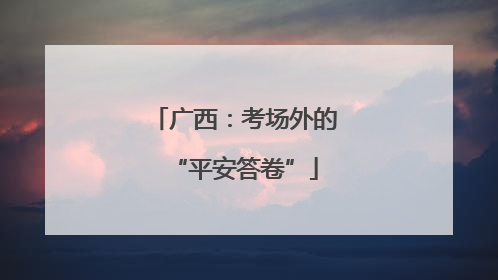 广西：考场外的“平安答卷”