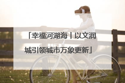 幸福河湖海丨以文润城引领城市万象更新