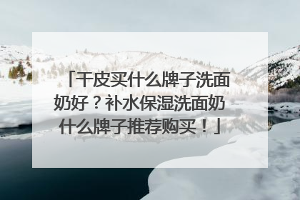 干皮买什么牌子洗面奶好？补水保湿洗面奶什么牌子推荐购买！