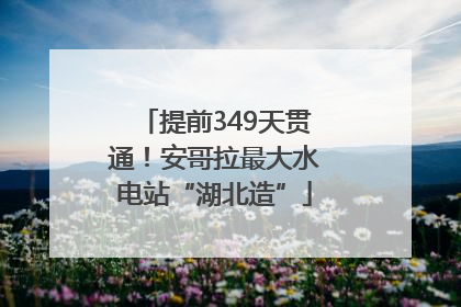 提前349天贯通！安哥拉最大水电站“湖北造”