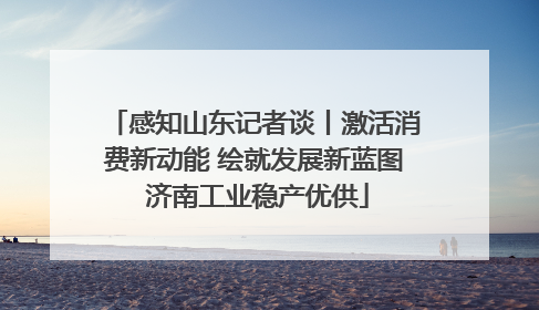 感知山东记者谈丨激活消费新动能 绘就发展新蓝图 济南工业稳产优供