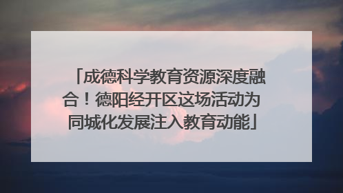 成德科学教育资源深度融合！德阳经开区这场活动为同城化发展注入教育动能