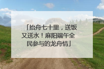 抬舟七十里，送饭又送水！麻阳端午全民参与的龙舟情