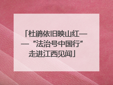 杜鹃依旧映山红——“法治号中国行”走进江西见闻