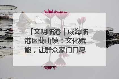 文明临港｜威海临港区蔄山镇：文化赋能，让群众家门口尽享幸福生活