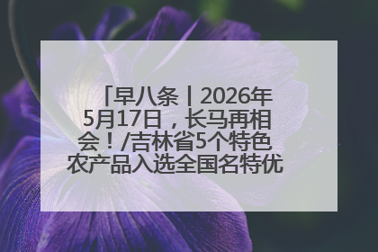 早八条丨2026年5月17日，长马再相会！/吉林省5个特色农产品入选全国名特优新农产品名录