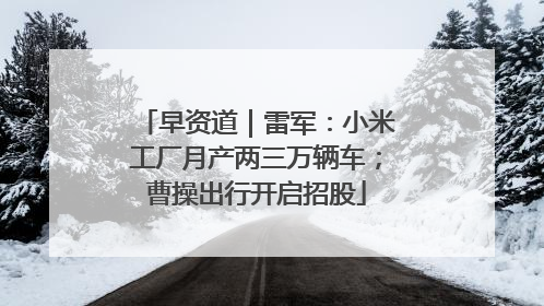 早资道｜雷军：小米工厂月产两三万辆车；曹操出行开启招股