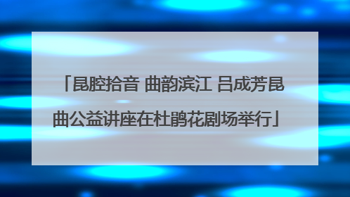 昆腔拾音 曲韵滨江 吕成芳昆曲公益讲座在杜鹃花剧场举行
