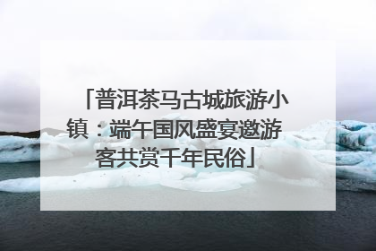 普洱茶马古城旅游小镇：端午国风盛宴邀游客共赏千年民俗