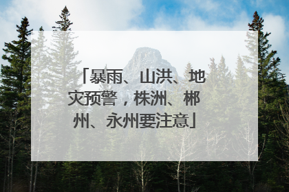 暴雨、山洪、地灾预警，株洲、郴州、永州要注意