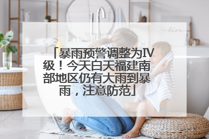 暴雨预警调整为Ⅳ级！今天白天福建南部地区仍有大雨到暴雨，注意防范