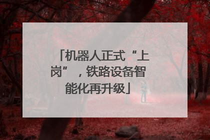 机器人正式“上岗”，铁路设备智能化再升级
