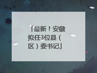 最新！安徽拟任3位县（区）委书记