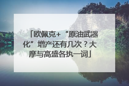 欧佩克+“原油武器化”增产还有几次？大摩与高盛各执一词