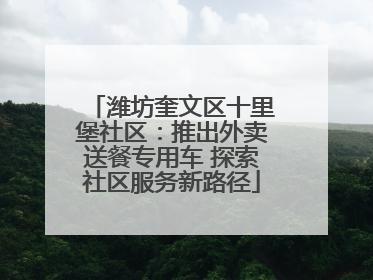 潍坊奎文区十里堡社区：推出外卖送餐专用车 探索社区服务新路径