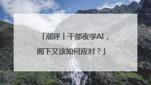 潮评丨干部夜学AI，阁下又该如何应对？