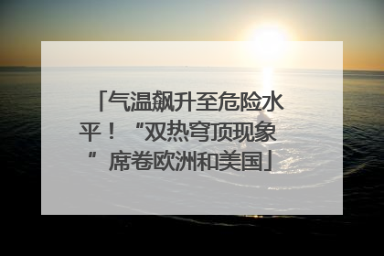 气温飙升至危险水平！“双热穹顶现象”席卷欧洲和美国