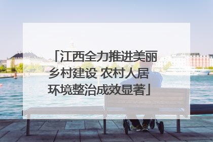 江西全力推进美丽乡村建设 农村人居环境整治成效显著