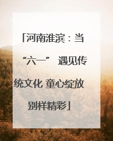 河南淮滨：当 “六一” 遇见传统文化 童心绽放别样精彩