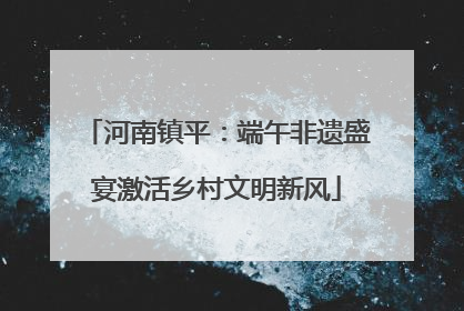 河南镇平：端午非遗盛宴激活乡村文明新风