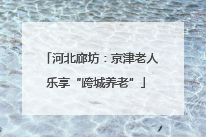 河北廊坊：京津老人乐享“跨城养老”