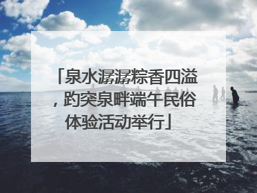 泉水潺潺粽香四溢，趵突泉畔端午民俗体验活动举行