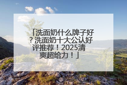 洗面奶什么牌子好？洗面奶十大公认好评推荐！2025清爽超给力！