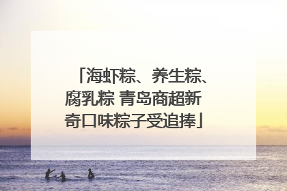海虾粽、养生粽、腐乳粽 青岛商超新奇口味粽子受追捧