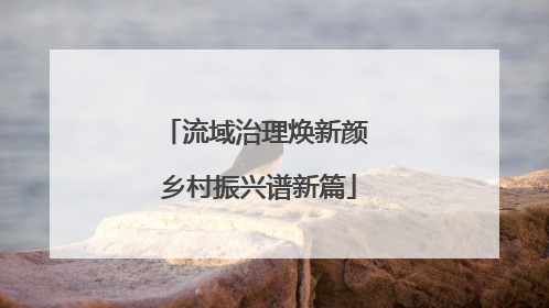 流域治理焕新颜 乡村振兴谱新篇