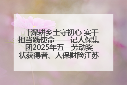深耕乡土守初心 实干担当践使命——记人保集团2025年五一劳动奖状获得者、人保财险江苏南通海安支公司