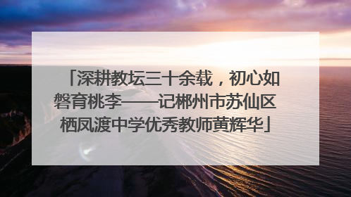深耕教坛三十余载，初心如磐育桃李——记郴州市苏仙区栖凤渡中学优秀教师黄辉华