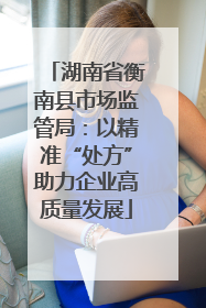湖南省衡南县市场监管局：以精准“处方”助力企业高质量发展