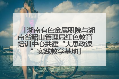 湖南有色金属职院与湖南省韶山管理局红色教育培训中心共建“大思政课”实践教学基地