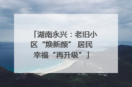 湖南永兴：老旧小区“焕新颜” 居民幸福“再升级”