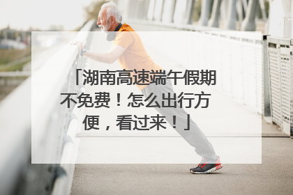 湖南高速端午假期不免费！怎么出行方便，看过来！