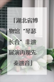 湖北省博物馆“琴瑟长合”非遗展演再现先秦遗音
